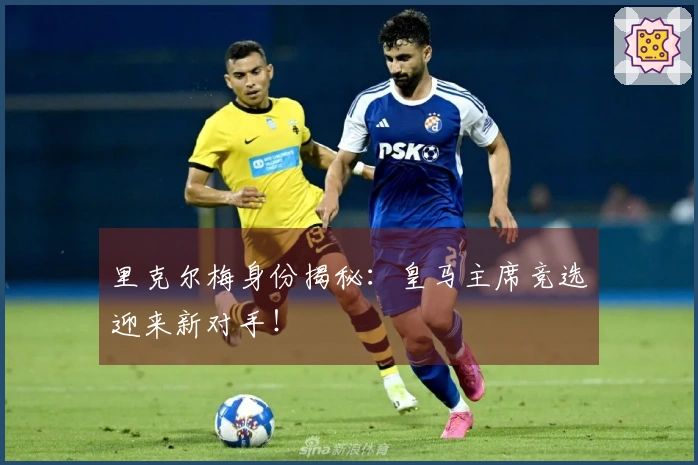 里克尔梅身份揭秘：皇马主席竞选迎来新对手！