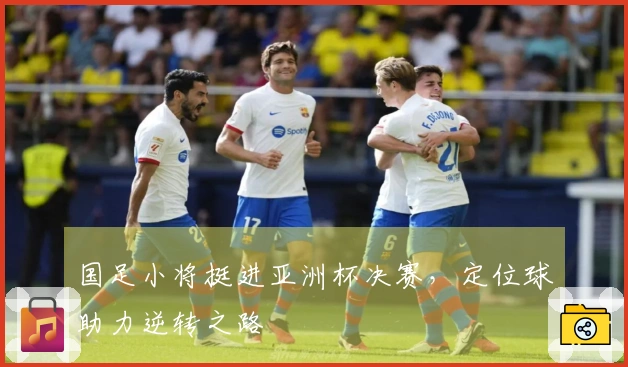 国足小将挺进亚洲杯决赛，定位球助力逆转之路
