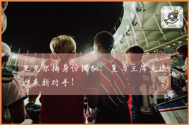 里克尔梅身份揭秘：皇马主席竞选迎来新对手！
