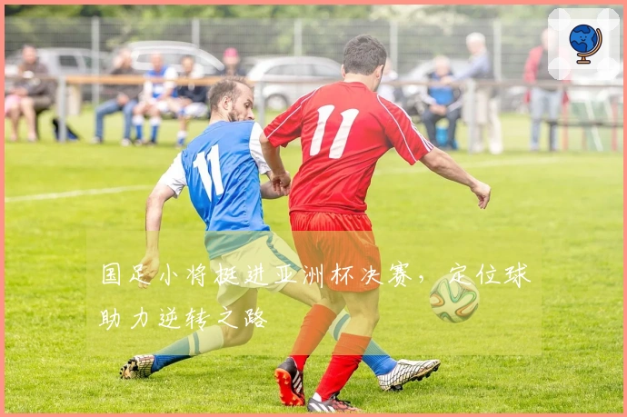 国足小将挺进亚洲杯决赛，定位球助力逆转之路