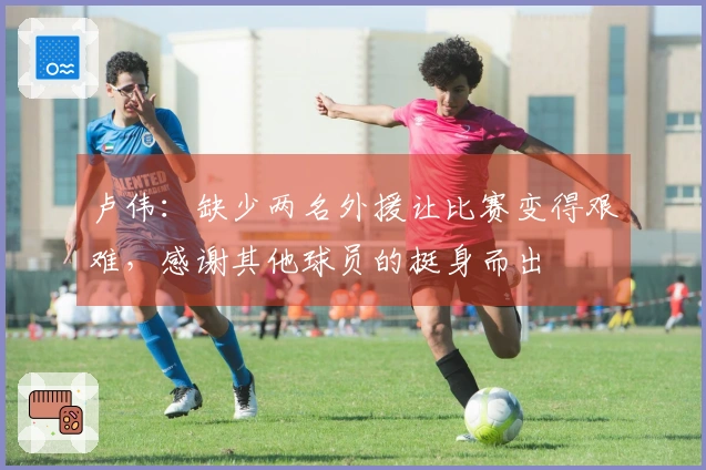 卢伟：缺少两名外援让比赛变得艰难，感谢其他球员的挺身而出